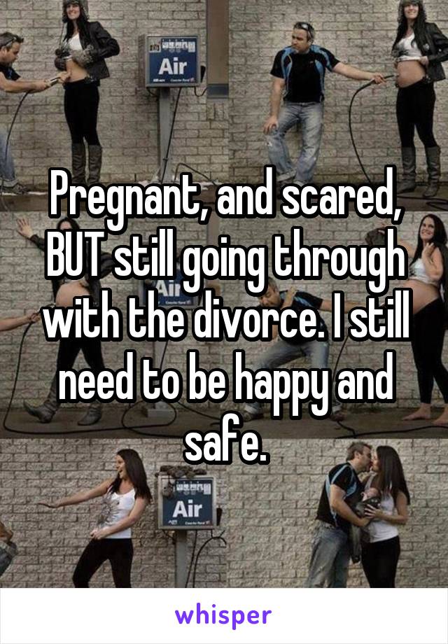 Pregnant, and scared, BUT still going through with the divorce. I still need to be happy and safe.