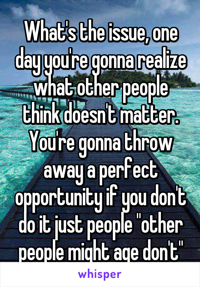 What's the issue, one day you're gonna realize what other people think doesn't matter. You're gonna throw away a perfect opportunity if you don't do it just people "other people might age don't"