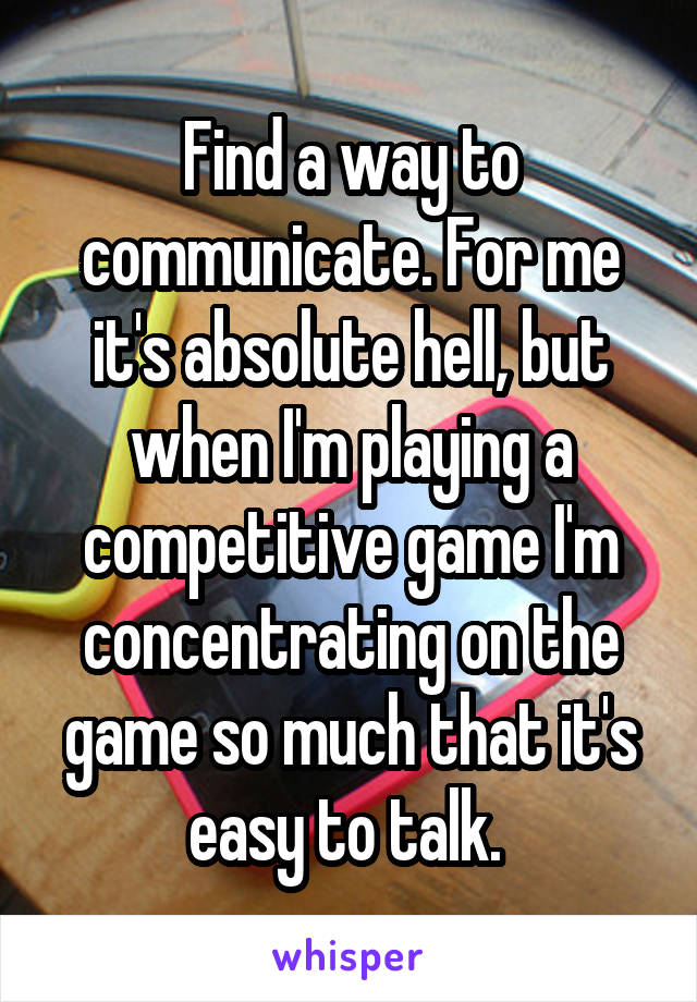 Find a way to communicate. For me it's absolute hell, but when I'm playing a competitive game I'm concentrating on the game so much that it's easy to talk. 