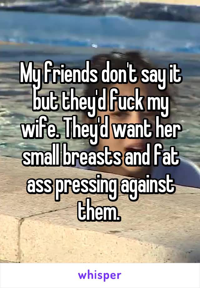 My friends don't say it but they'd fuck my wife. They'd want her small breasts and fat ass pressing against them. 