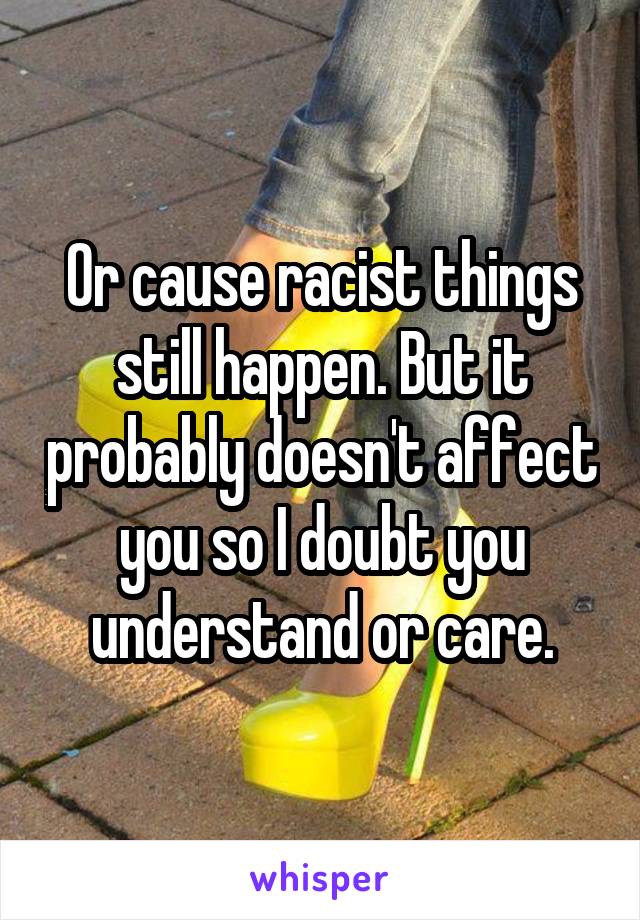 Or cause racist things still happen. But it probably doesn't affect you so I doubt you understand or care.