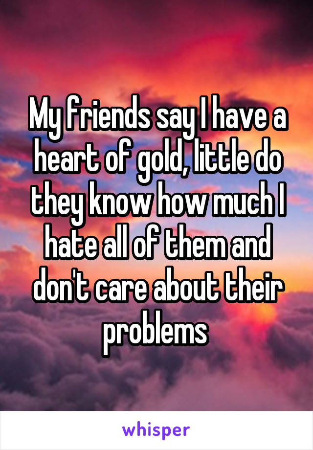 My friends say I have a heart of gold, little do they know how much I hate all of them and don't care about their problems 