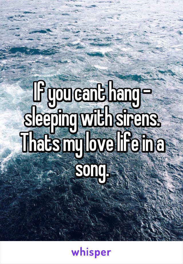 If you cant hang - sleeping with sirens.
Thats my love life in a song.