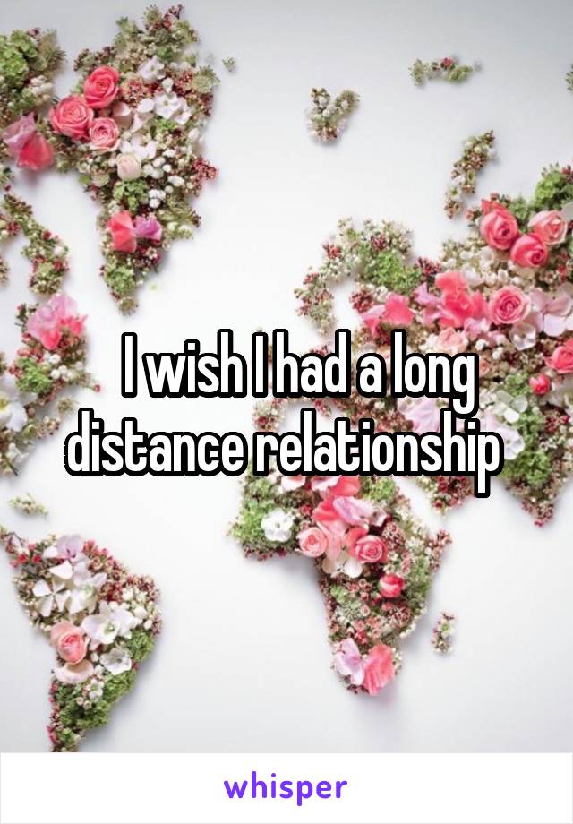   I wish I had a long distance relationship 