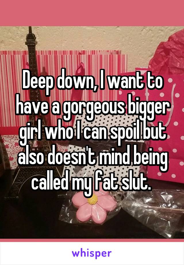 Deep down, I want to have a gorgeous bigger girl who I can spoil but also doesn't mind being called my fat slut. 