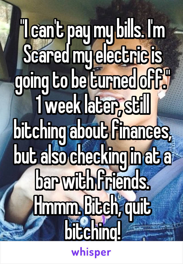 "I can't pay my bills. I'm
Scared my electric is going to be turned off." 1 week later, still bitching about finances, but also checking in at a bar with friends. Hmmm. Bitch, quit bitching!