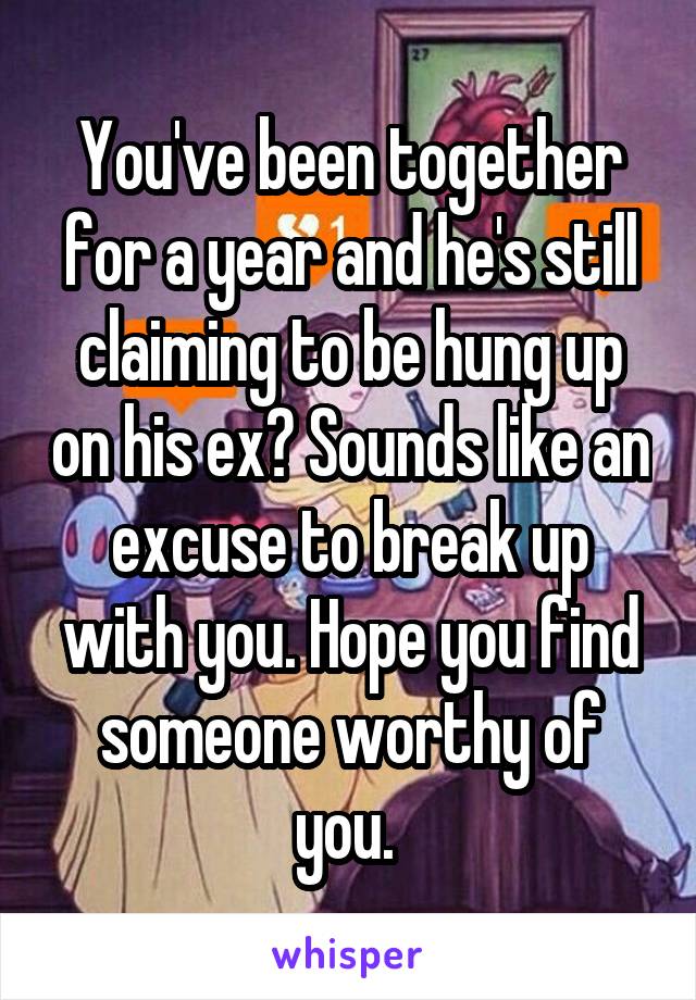 You've been together for a year and he's still claiming to be hung up on his ex? Sounds like an excuse to break up with you. Hope you find someone worthy of you. 