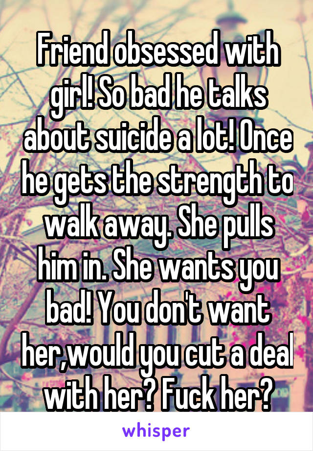 Friend obsessed with girl! So bad he talks about suicide a lot! Once he gets the strength to walk away. She pulls him in. She wants you bad! You don't want her,would you cut a deal with her? Fuck her?