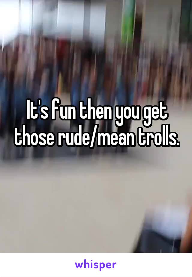 It's fun then you get those rude/mean trolls. 