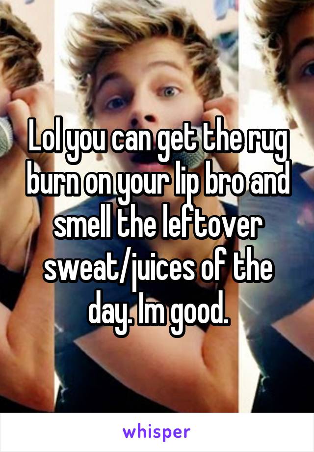 Lol you can get the rug burn on your lip bro and smell the leftover sweat/juices of the day. Im good.