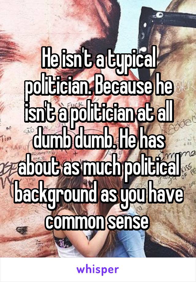 He isn't a typical politician. Because he isn't a politician at all dumb dumb. He has about as much political background as you have common sense 