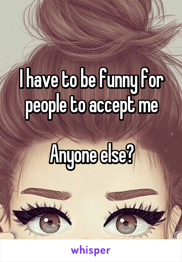 I have to be funny for people to accept me

Anyone else?
