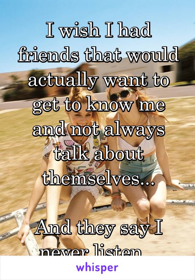 I wish I had friends that would actually want to get to know me and not always talk about themselves...

And they say I never listen...