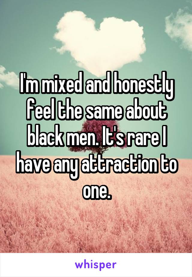 I'm mixed and honestly feel the same about black men. It's rare I have any attraction to one.