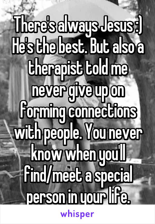 There's always Jesus :) He's the best. But also a therapist told me never give up on forming connections with people. You never know when you'll find/meet a special person in your life.