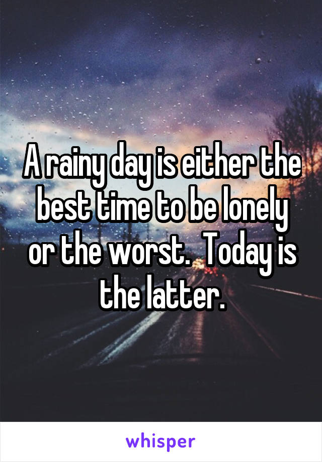 A rainy day is either the best time to be lonely or the worst.  Today is the latter.