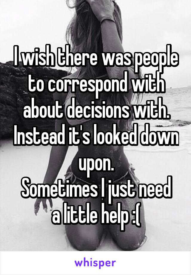 I wish there was people to correspond with about decisions with. Instead it's looked down upon.
Sometimes I just need a little help :(