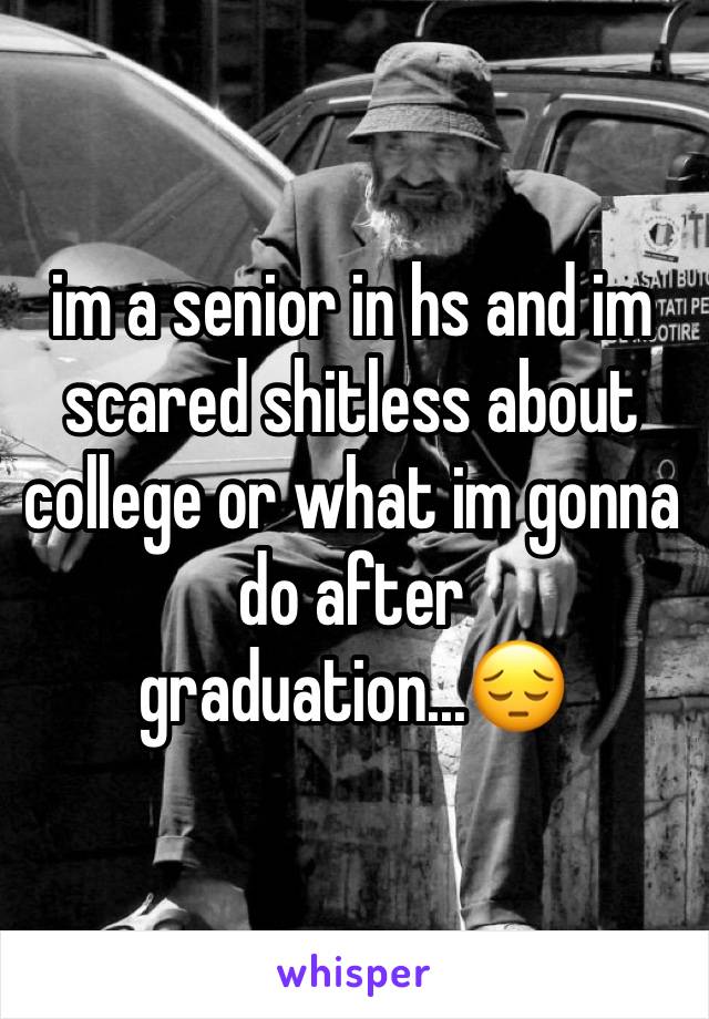 im a senior in hs and im scared shitless about college or what im gonna do after graduation...😔