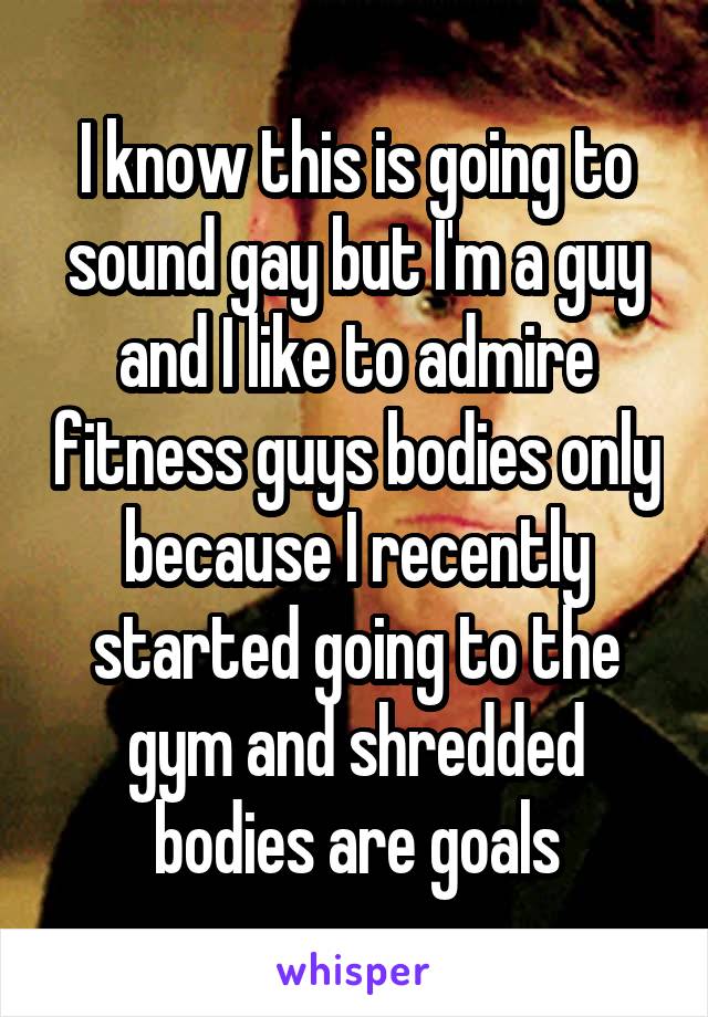 I know this is going to sound gay but I'm a guy and I like to admire fitness guys bodies only because I recently started going to the gym and shredded bodies are goals