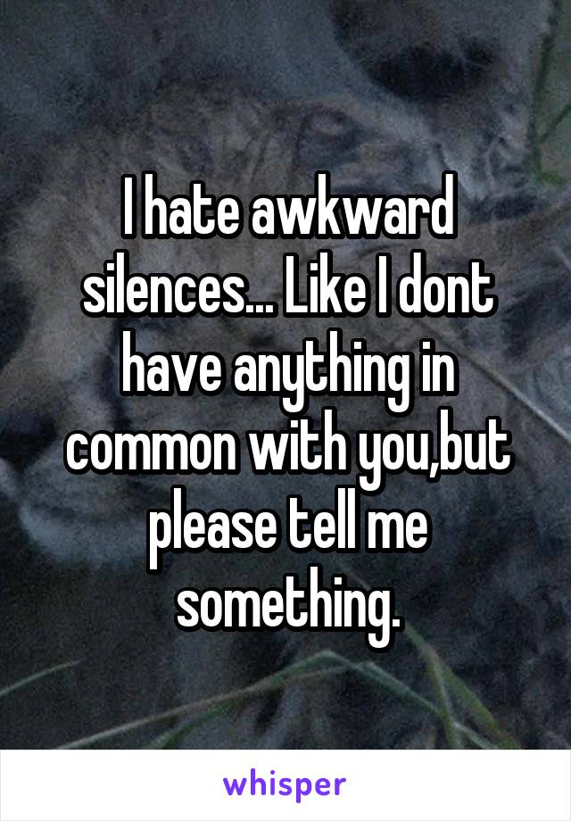 I hate awkward silences... Like I dont have anything in common with you,but please tell me something.