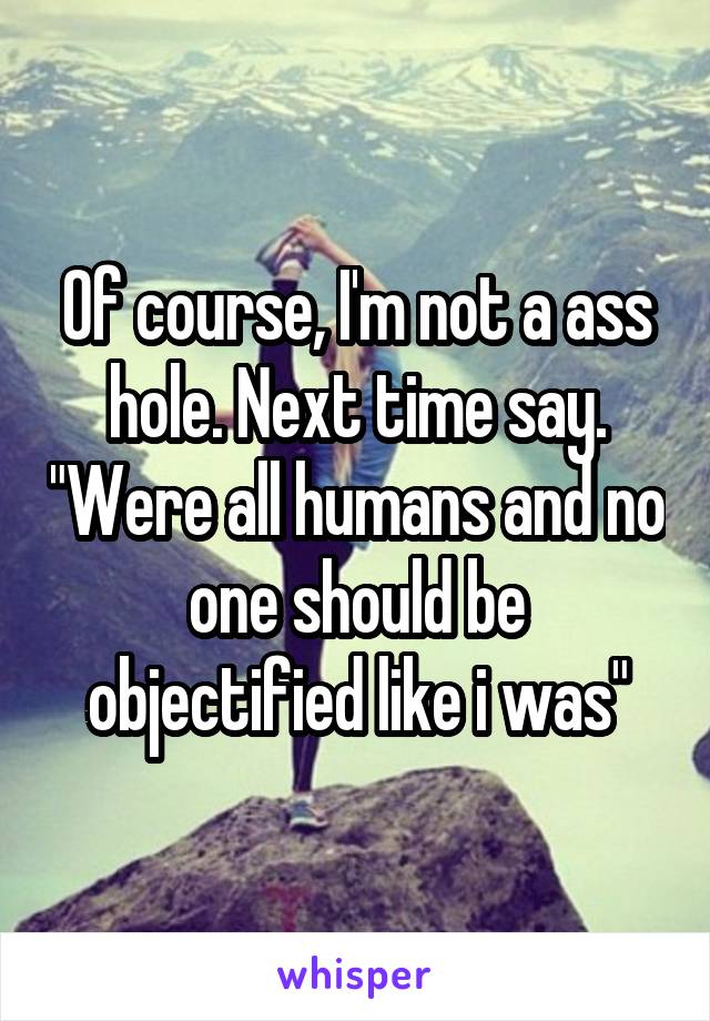 Of course, I'm not a ass hole. Next time say. "Were all humans and no one should be objectified like i was"