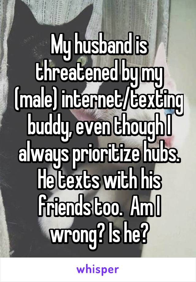 My husband is threatened by my (male) internet/texting buddy, even though I always prioritize hubs. He texts with his friends too.  Am I wrong? Is he?