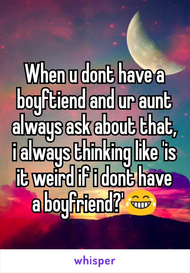 When u dont have a boyftiend and ur aunt always ask about that, i always thinking like 'is it weird if i dont have a boyfriend?'😂