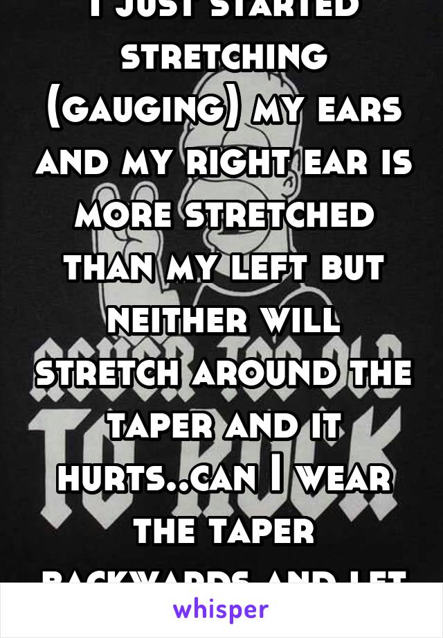 I just started stretching (gauging) my ears and my right ear is more stretched than my left but neither will stretch around the taper and it hurts..can I wear the taper backwards and let my ears heal?