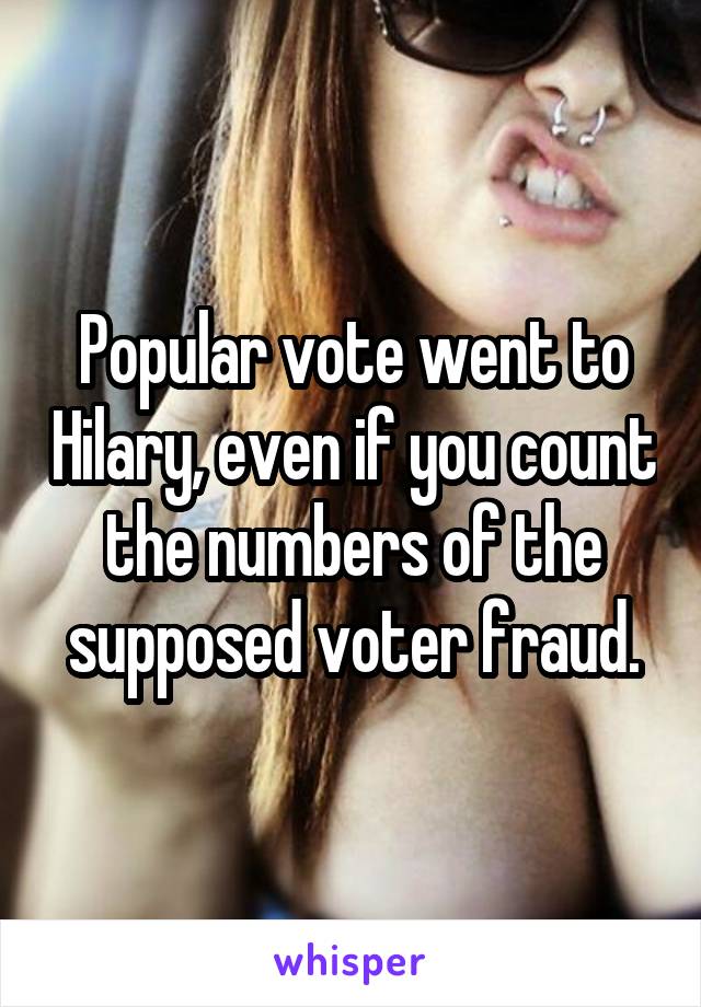 Popular vote went to Hilary, even if you count the numbers of the supposed voter fraud.