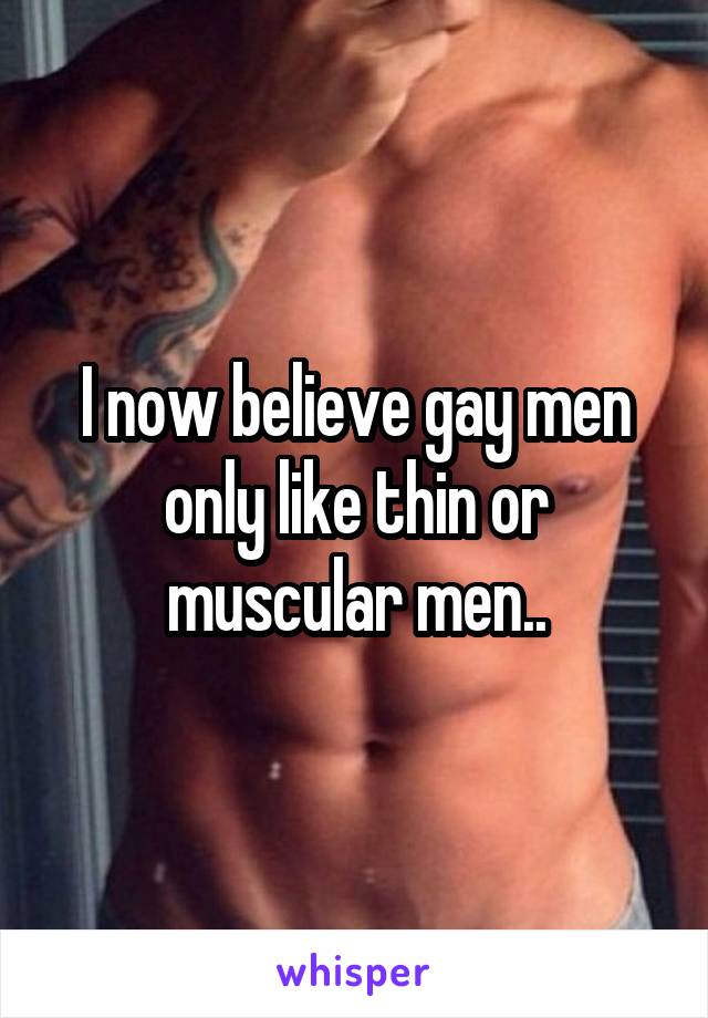 I now believe gay men only like thin or muscular men..