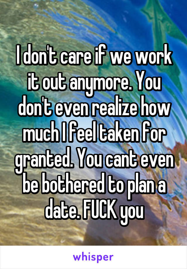 I don't care if we work it out anymore. You don't even realize how much I feel taken for granted. You cant even be bothered to plan a date. FUCK you