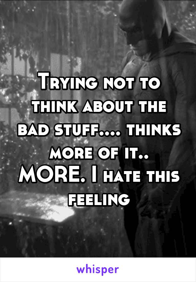 Trying not to think about the bad stuff.... thinks more of it.. MORE. I hate this feeling