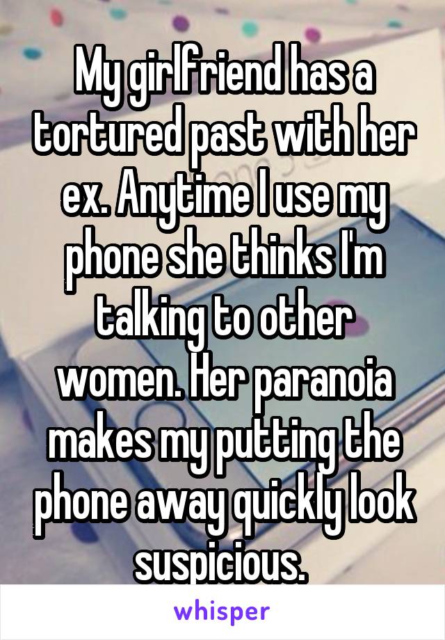 My girlfriend has a tortured past with her ex. Anytime I use my phone she thinks I'm talking to other women. Her paranoia makes my putting the phone away quickly look suspicious. 