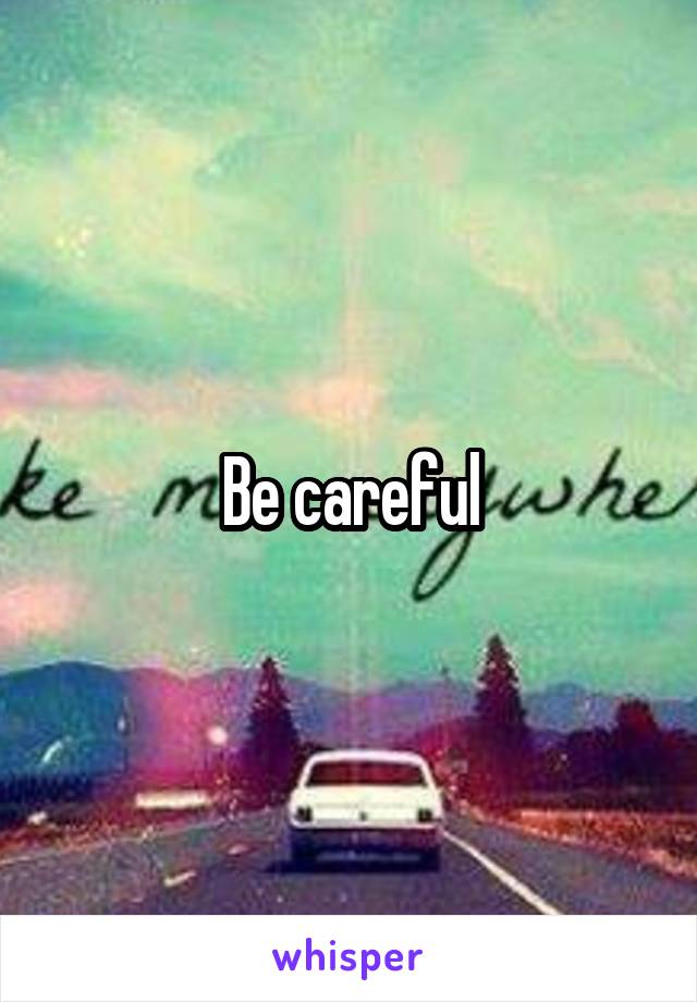 Be careful