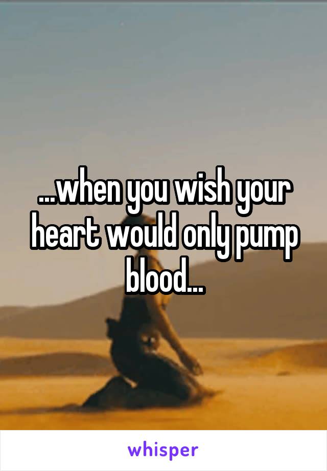 ...when you wish your heart would only pump blood...