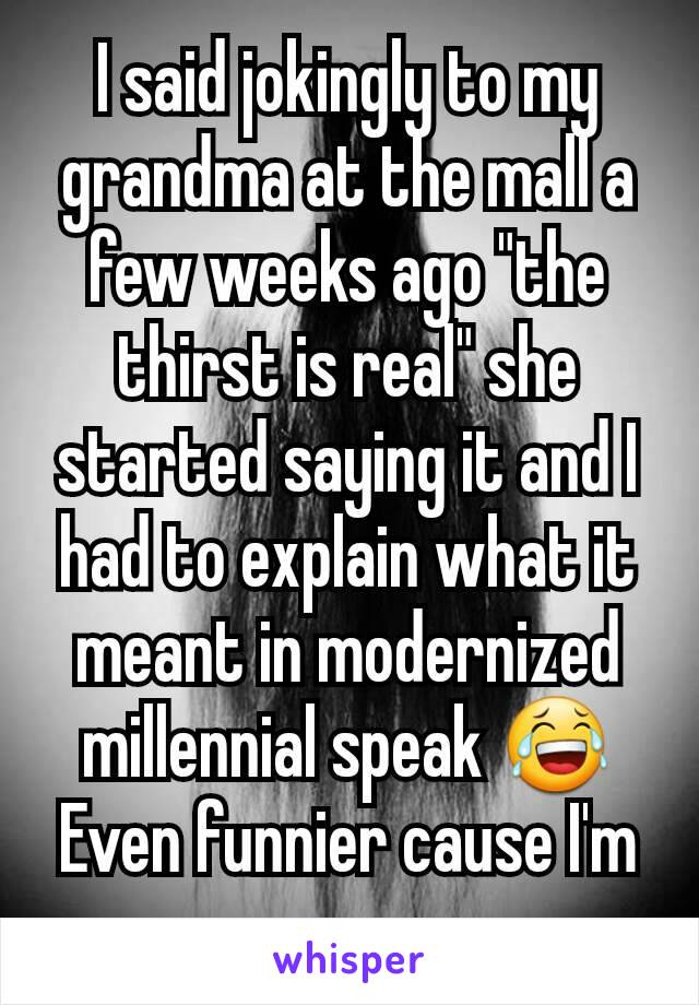 I said jokingly to my grandma at the mall a few weeks ago "the thirst is real" she started saying it and I had to explain what it meant in modernized millennial speak 😂
Even funnier cause I'm a guy