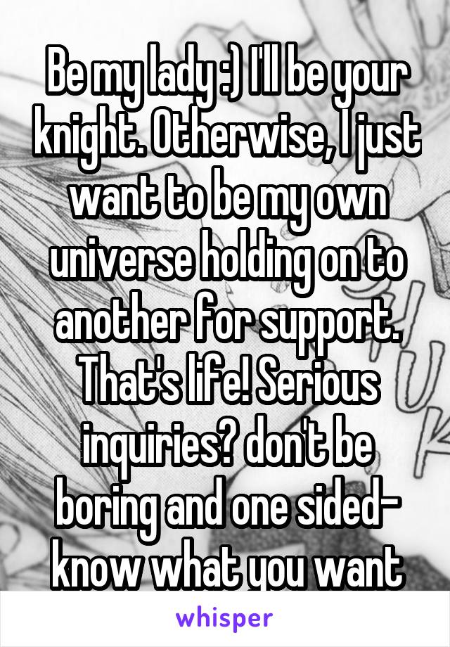 Be my lady :) I'll be your knight. Otherwise, I just want to be my own universe holding on to another for support. That's life! Serious inquiries? don't be boring and one sided- know what you want