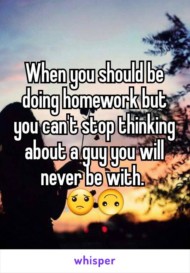 When you should be doing homework but you can't stop thinking about a guy you will never be with. 
😟🙃