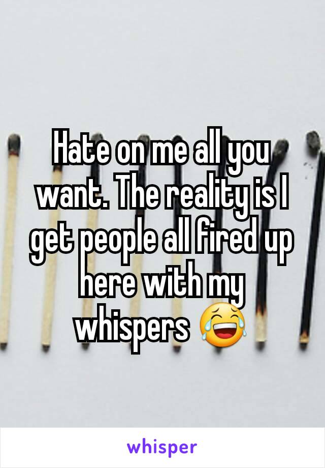 Hate on me all you want. The reality is I get people all fired up here with my whispers 😂