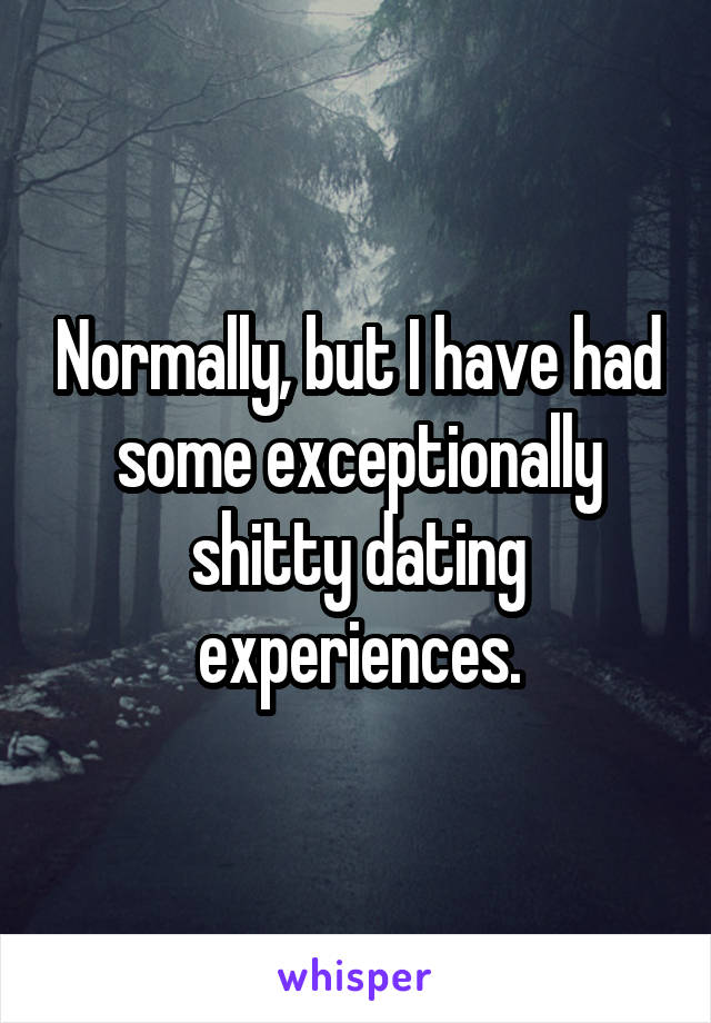 Normally, but I have had some exceptionally shitty dating experiences.