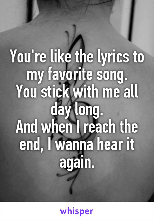 You're like the lyrics to my favorite song.
You stick with me all day long.
And when I reach the end, I wanna hear it again.