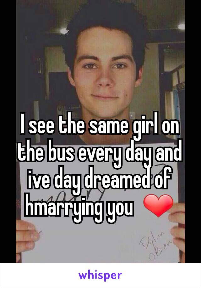 I see the same girl on the bus every day and ive day dreamed of hmarrying you  ❤