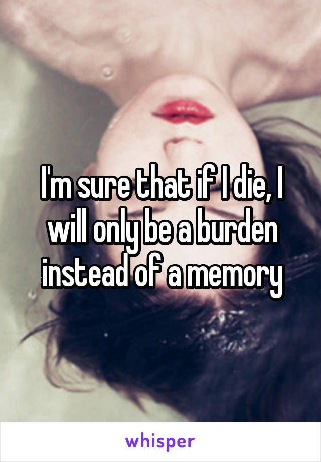 I'm sure that if I die, I will only be a burden instead of a memory