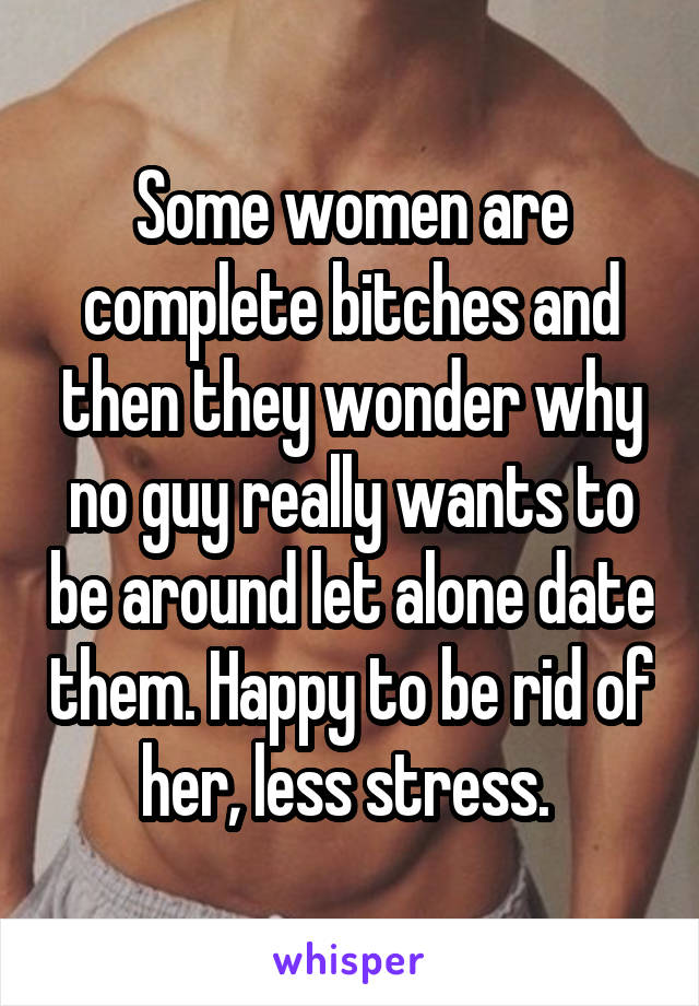 Some women are complete bitches and then they wonder why no guy really wants to be around let alone date them. Happy to be rid of her, less stress. 