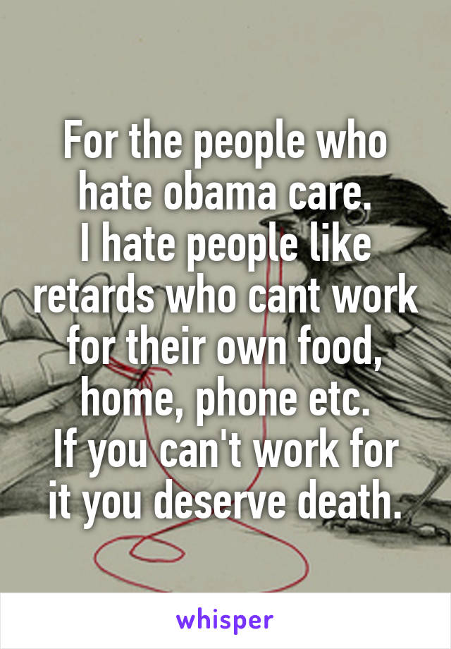 For the people who hate obama care.
I hate people like retards who cant work for their own food, home, phone etc.
If you can't work for it you deserve death.