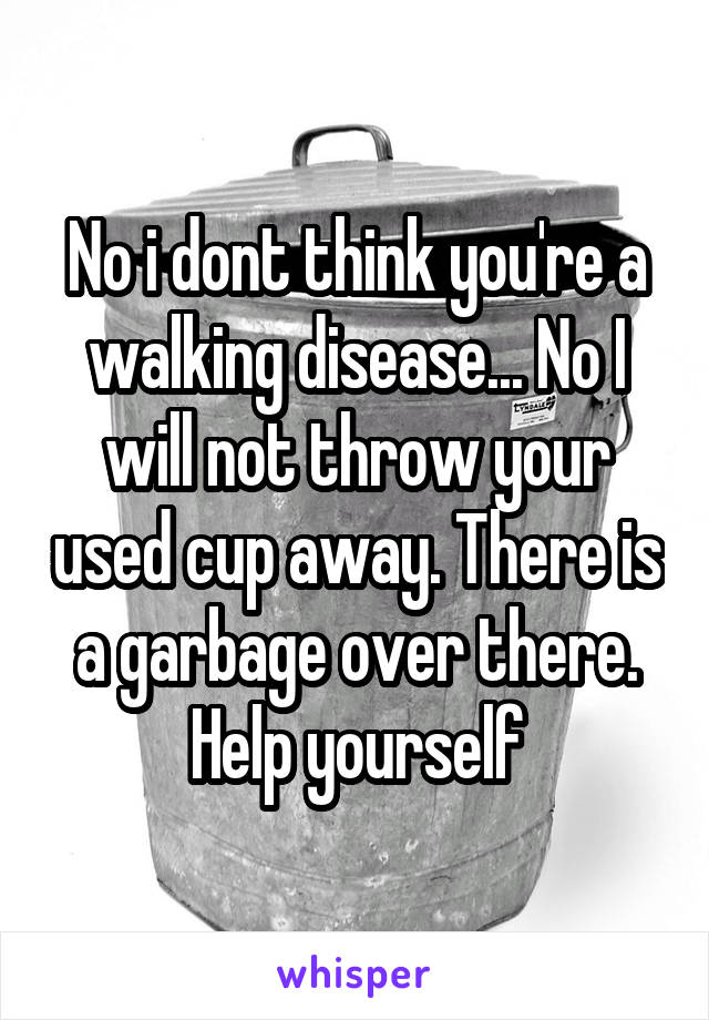 No i dont think you're a walking disease... No I will not throw your used cup away. There is a garbage over there. Help yourself