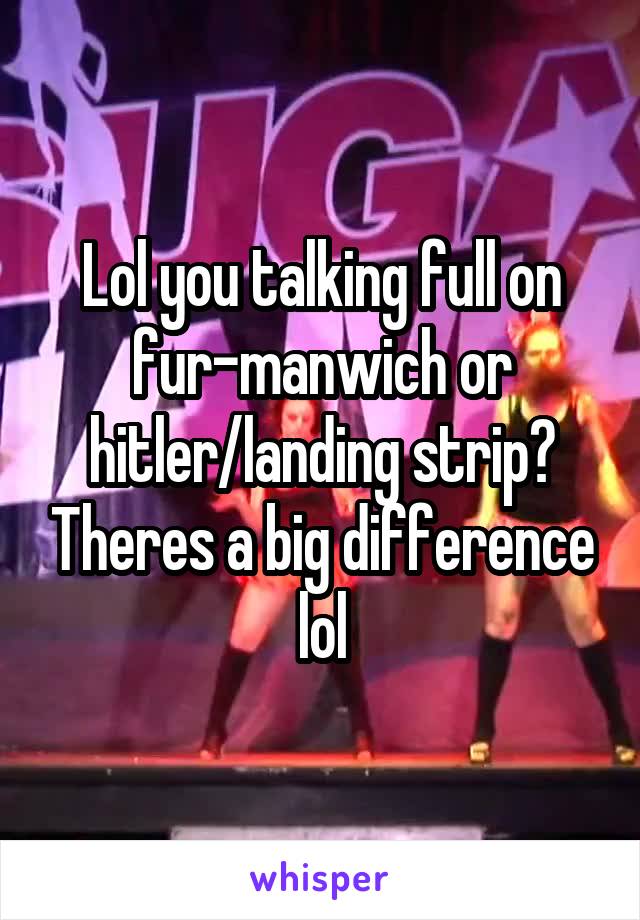 Lol you talking full on fur-manwich or hitler/landing strip? Theres a big difference lol