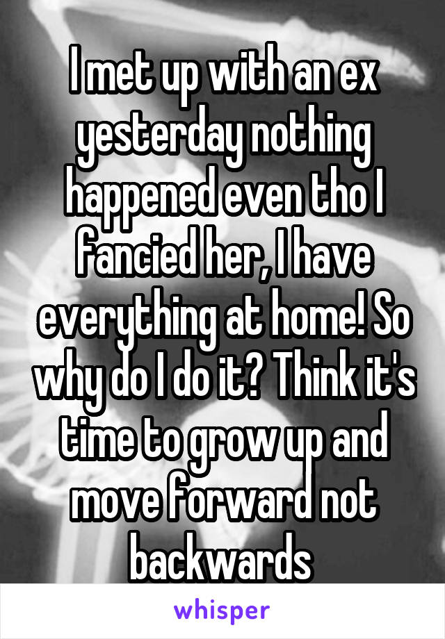 I met up with an ex yesterday nothing happened even tho I fancied her, I have everything at home! So why do I do it? Think it's time to grow up and move forward not backwards 