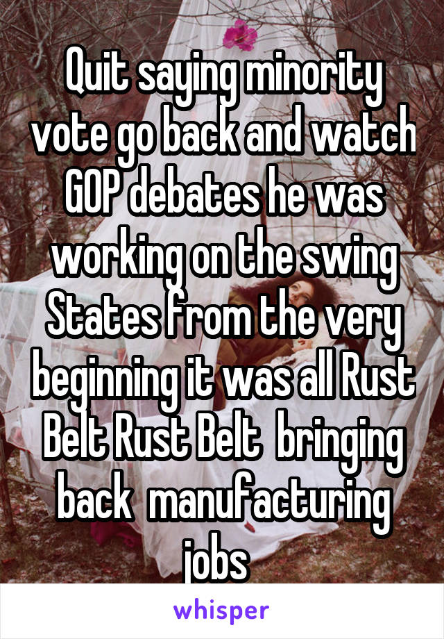 Quit saying minority vote go back and watch GOP debates he was working on the swing States from the very beginning it was all Rust Belt Rust Belt  bringing back  manufacturing jobs  