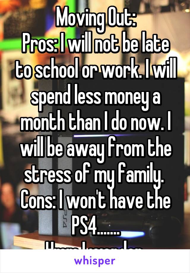 Moving Out:
Pros: I will not be late to school or work. I will spend less money a month than I do now. I will be away from the stress of my family. 
Cons: I won't have the PS4.......
Hmm I wonder 